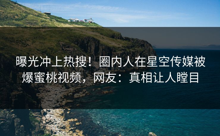 曝光冲上热搜！圈内人在星空传媒被爆蜜桃视频，网友：真相让人瞠目