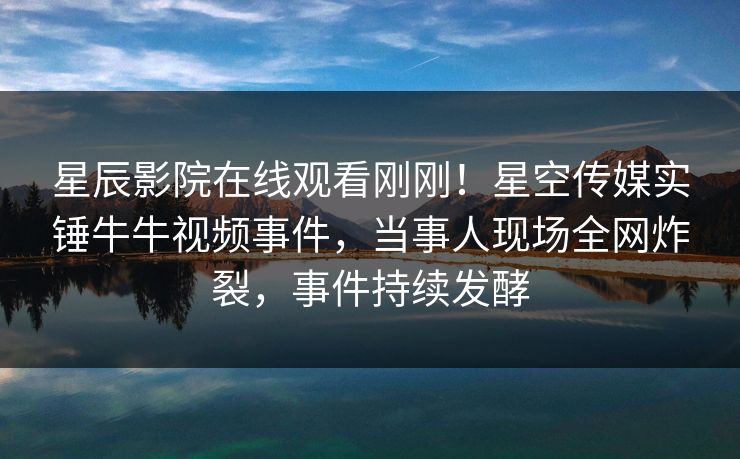 星辰影院在线观看刚刚！星空传媒实锤牛牛视频事件，当事人现场全网炸裂，事件持续发酵