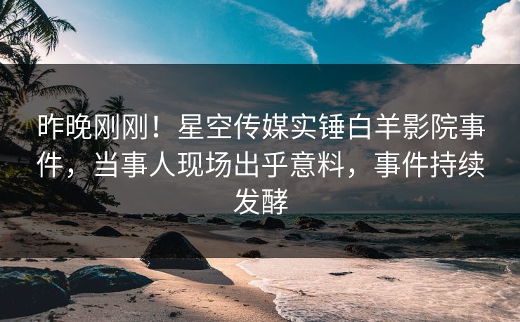 昨晚刚刚！星空传媒实锤白羊影院事件，当事人现场出乎意料，事件持续发酵