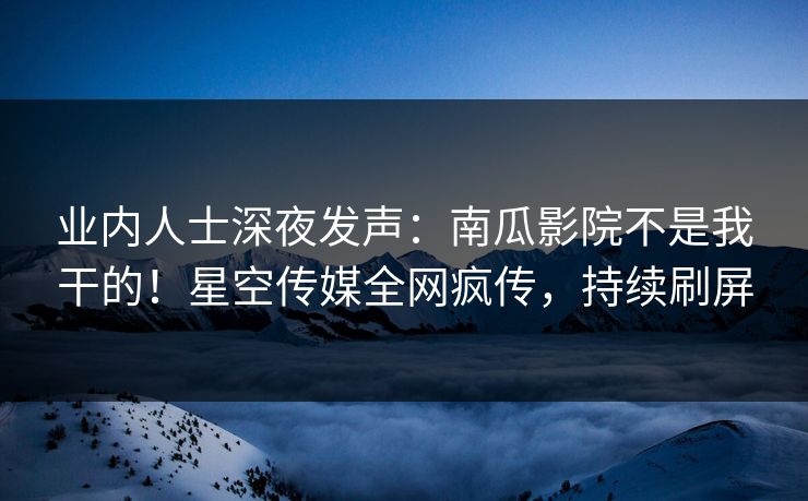 业内人士深夜发声：南瓜影院不是我干的！星空传媒全网疯传，持续刷屏
