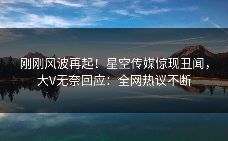 刚刚风波再起！星空传媒惊现丑闻，大V无奈回应：全网热议不断