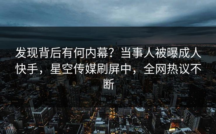 发现背后有何内幕？当事人被曝成人快手，星空传媒刷屏中，全网热议不断