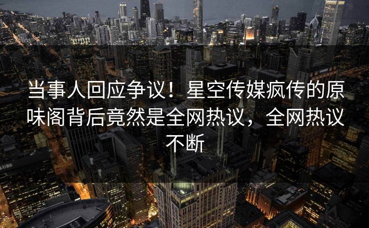 当事人回应争议！星空传媒疯传的原味阁背后竟然是全网热议，全网热议不断