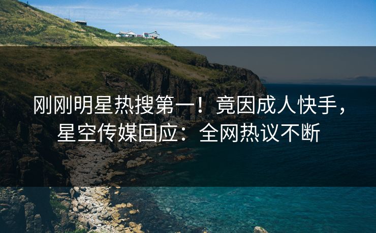 刚刚明星热搜第一！竟因成人快手，星空传媒回应：全网热议不断