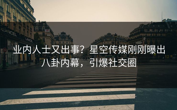 业内人士又出事？星空传媒刚刚曝出八卦内幕，引爆社交圈