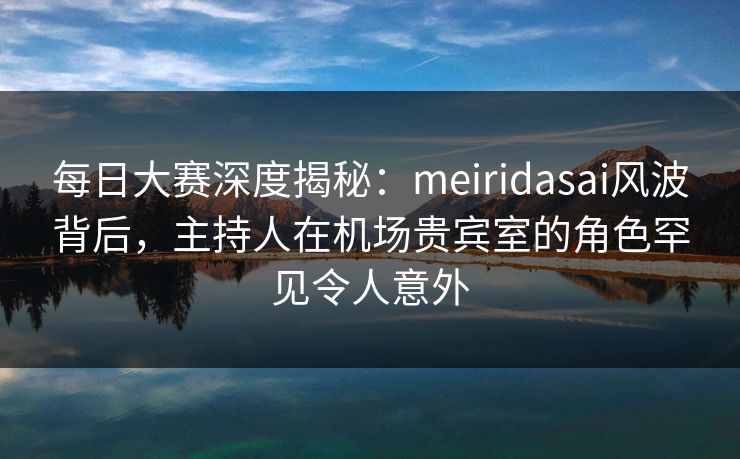 每日大赛深度揭秘：meiridasai风波背后，主持人在机场贵宾室的角色罕见令人意外