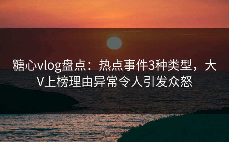 糖心vlog盘点：热点事件3种类型，大V上榜理由异常令人引发众怒