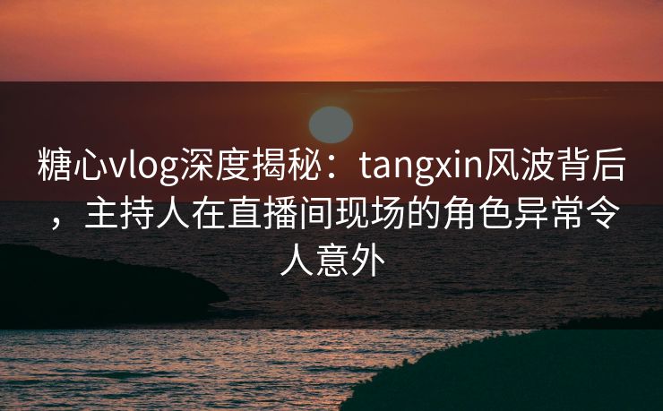 糖心vlog深度揭秘：tangxin风波背后，主持人在直播间现场的角色异常令人意外