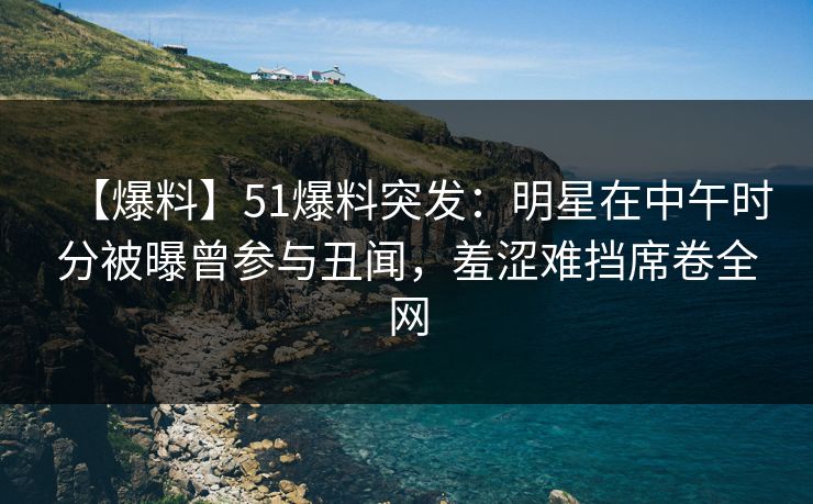 【爆料】51爆料突发：明星在中午时分被曝曾参与丑闻，羞涩难挡席卷全网