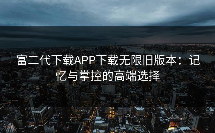 富二代下载APP下载无限旧版本：记忆与掌控的高端选择