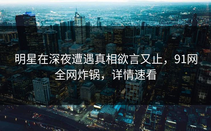 明星在深夜遭遇真相欲言又止，91网全网炸锅，详情速看