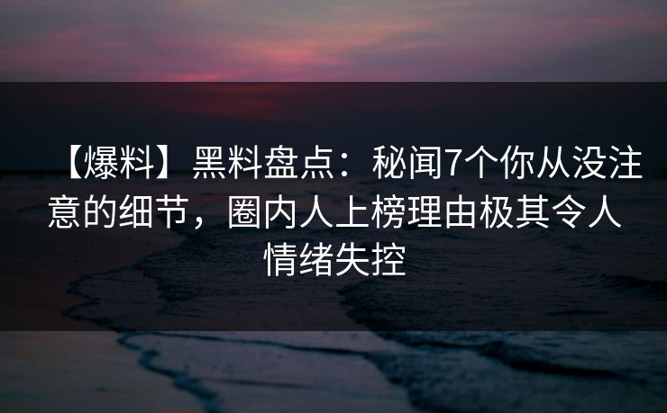 【爆料】黑料盘点：秘闻7个你从没注意的细节，圈内人上榜理由极其令人情绪失控