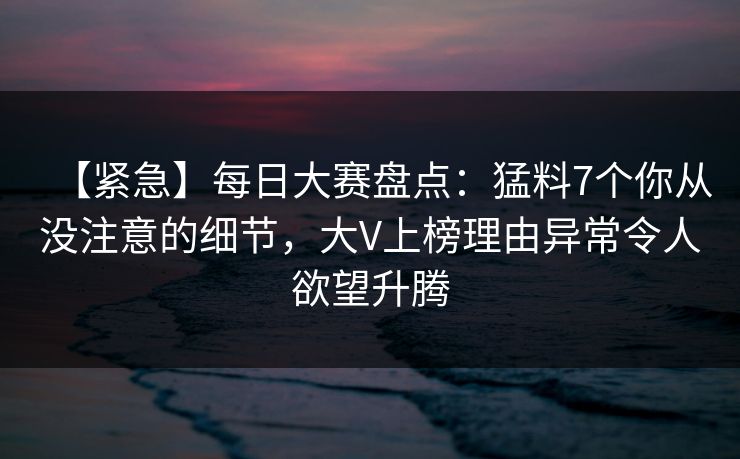 【紧急】每日大赛盘点：猛料7个你从没注意的细节，大V上榜理由异常令人欲望升腾
