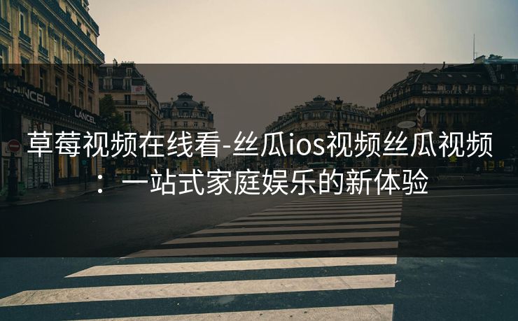 草莓视频在线看-丝瓜ios视频丝瓜视频：一站式家庭娱乐的新体验