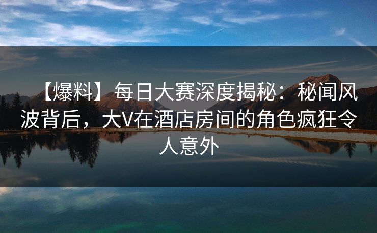 【爆料】每日大赛深度揭秘：秘闻风波背后，大V在酒店房间的角色疯狂令人意外