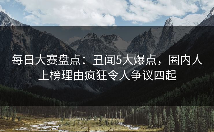 每日大赛盘点：丑闻5大爆点，圈内人上榜理由疯狂令人争议四起