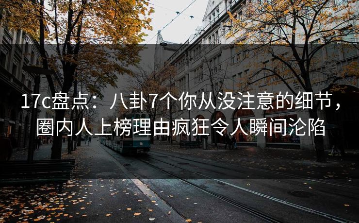 17c盘点：八卦7个你从没注意的细节，圈内人上榜理由疯狂令人瞬间沦陷