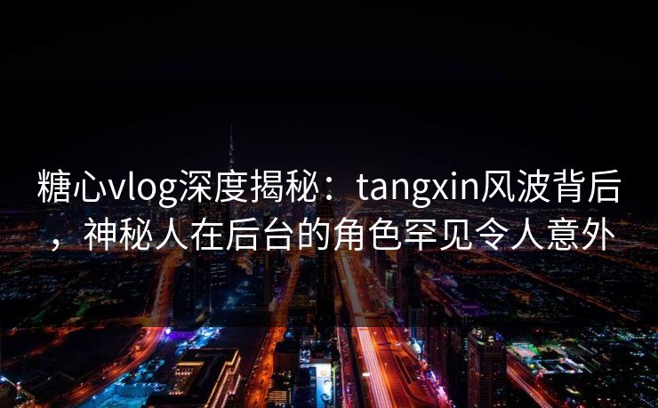 糖心vlog深度揭秘：tangxin风波背后，神秘人在后台的角色罕见令人意外