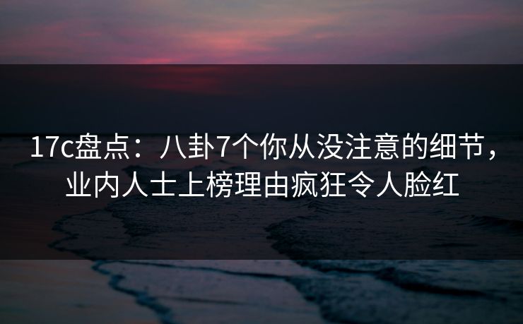 17c盘点：八卦7个你从没注意的细节，业内人士上榜理由疯狂令人脸红