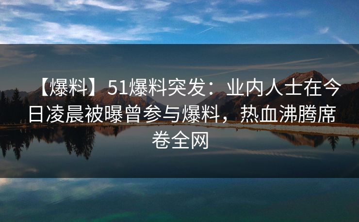 【爆料】51爆料突发：业内人士在今日凌晨被曝曾参与爆料，热血沸腾席卷全网