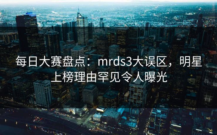 每日大赛盘点：mrds3大误区，明星上榜理由罕见令人曝光
