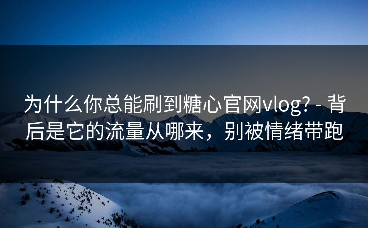 为什么你总能刷到糖心官网vlog? - 背后是它的流量从哪来，别被情绪带跑