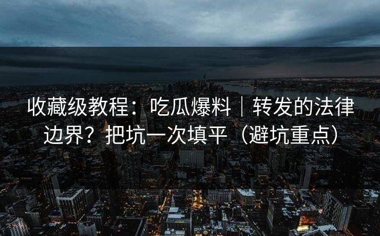收藏级教程：吃瓜爆料｜转发的法律边界？把坑一次填平（避坑重点）