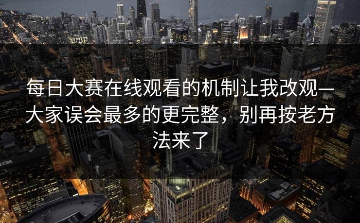 每日大赛在线观看的机制让我改观—大家误会最多的更完整，别再按老方法来了