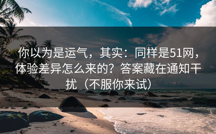 你以为是运气，其实：同样是51网，体验差异怎么来的？答案藏在通知干扰（不服你来试）