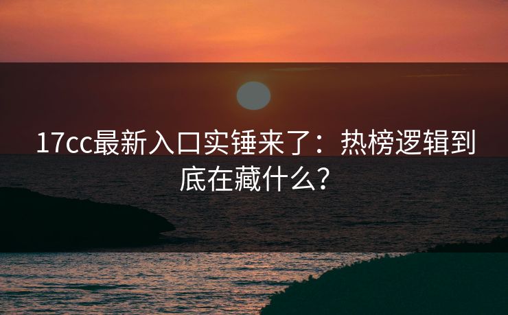 17cc最新入口实锤来了：热榜逻辑到底在藏什么？