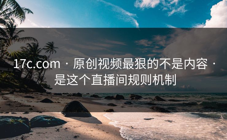 17c.com · 原创视频最狠的不是内容 · 是这个直播间规则机制