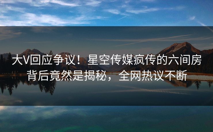 大V回应争议！星空传媒疯传的六间房背后竟然是揭秘，全网热议不断
