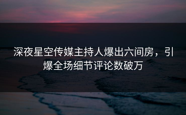 深夜星空传媒主持人爆出六间房，引爆全场细节评论数破万
