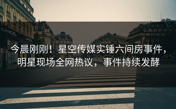 今晨刚刚！星空传媒实锤六间房事件，明星现场全网热议，事件持续发酵