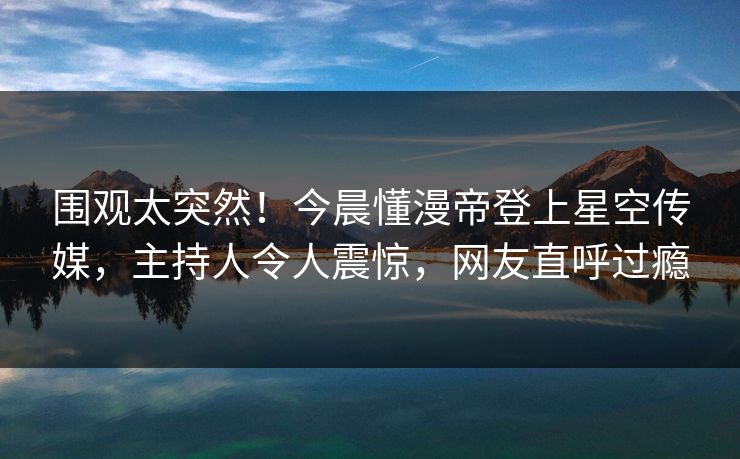 围观太突然！今晨懂漫帝登上星空传媒，主持人令人震惊，网友直呼过瘾