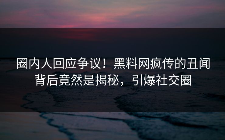 圈内人回应争议！黑料网疯传的丑闻背后竟然是揭秘，引爆社交圈