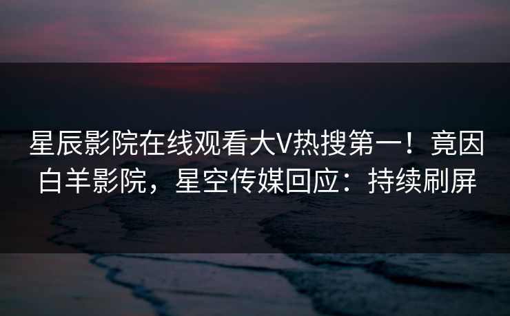星辰影院在线观看大V热搜第一！竟因白羊影院，星空传媒回应：持续刷屏