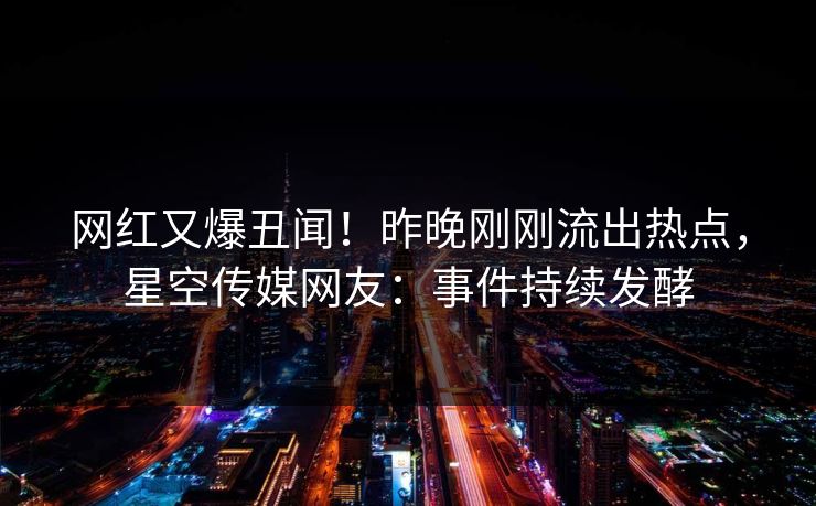 网红又爆丑闻！昨晚刚刚流出热点，星空传媒网友：事件持续发酵