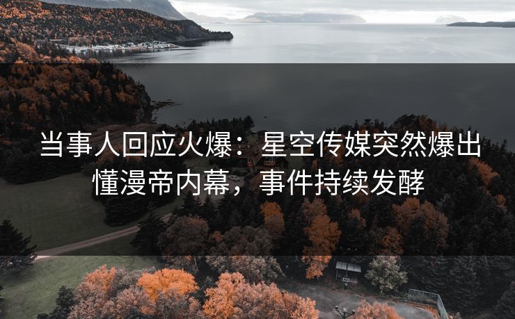 当事人回应火爆：星空传媒突然爆出懂漫帝内幕，事件持续发酵