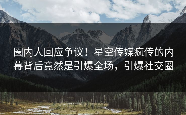 圈内人回应争议！星空传媒疯传的内幕背后竟然是引爆全场，引爆社交圈