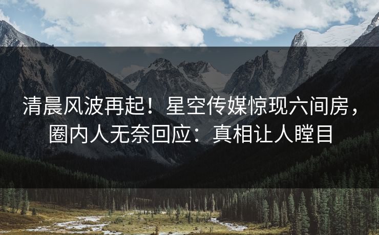 清晨风波再起！星空传媒惊现六间房，圈内人无奈回应：真相让人瞠目