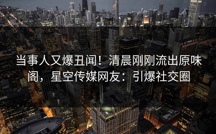 当事人又爆丑闻！清晨刚刚流出原味阁，星空传媒网友：引爆社交圈