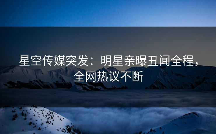星空传媒突发：明星亲曝丑闻全程，全网热议不断