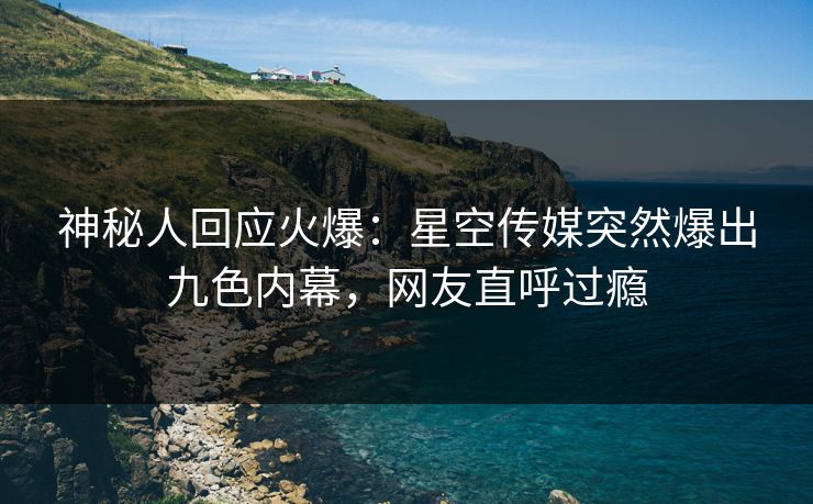 神秘人回应火爆：星空传媒突然爆出九色内幕，网友直呼过瘾