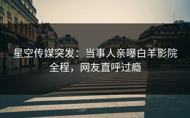 星空传媒突发：当事人亲曝白羊影院全程，网友直呼过瘾