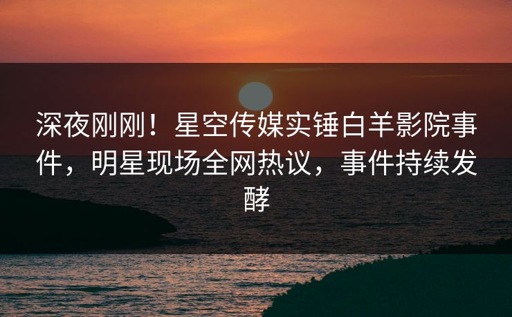 深夜刚刚！星空传媒实锤白羊影院事件，明星现场全网热议，事件持续发酵