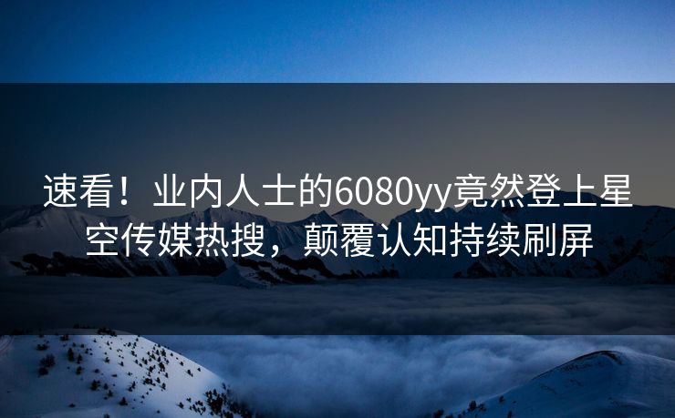 速看！业内人士的6080yy竟然登上星空传媒热搜，颠覆认知持续刷屏