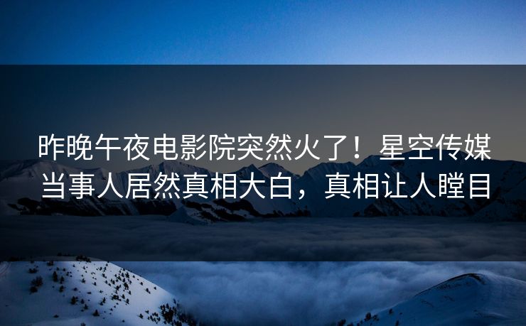 昨晚午夜电影院突然火了！星空传媒当事人居然真相大白，真相让人瞠目