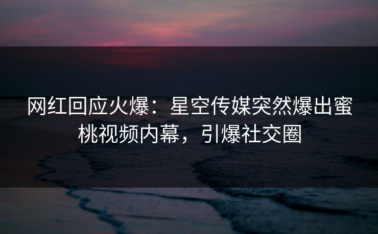 网红回应火爆：星空传媒突然爆出蜜桃视频内幕，引爆社交圈
