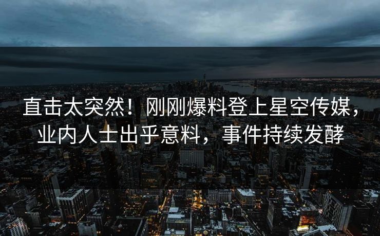 直击太突然！刚刚爆料登上星空传媒，业内人士出乎意料，事件持续发酵